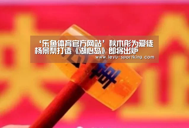 ‘乐鱼体育官方网站’秋木彤为爱徒杨景梨打造《湖心岛》即将出炉(图3) 乐鱼体育官方网站